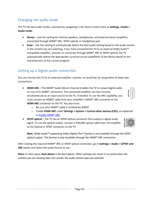 Page 90 
  Page 84  
  
Changing the audio mode 
The TV has two audio modes, accessed by navigating in the Home screen menu to Settings >Audio > 
Audio mode:  
 Stereo – Use this setting for internal speakers, headphones, and external stereo amplifiers 
connected through HDMI® ARC, SPDIF optical, or headphone jack. 
 Auto – Use this setting to automatically detect the best audio setting based on the audio stream 
in the content you are watching. If you have connected the TV to an external Dolby Audio™...