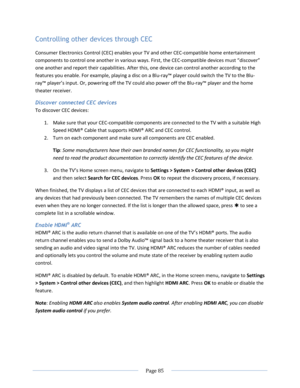 Page 91 
  Page 85  
  
Controlling other devices through CEC 
Consumer Electronics Control (CEC) enables your TV and other CEC-compatible home entertainment 
components to control one another in various ways. First, the CEC-compatible devices must “discover” 
one another and report their capabilities. After this, one device can control another according to the 
features you enable. For example, playing a disc on a Blu-ray™ player could switch the TV to the Blu-
ray™ player’s input. Or, powering off the TV...