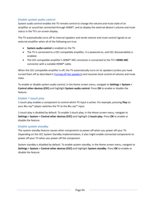 Page 92 
  Page 86  
  
Enable system audio control 
System audio control enables the TV remote control to change the volume and mute state of an 
amplifier or sound bar connected through HDMI®, and to display the external device’s volume and mute 
status in the TV’s on-screen display.  
The TV automatically turns off its internal speakers and sends volume and mute control signals to an 
external amplifier when all of the following are true: 
 System audio control is enabled on the TV. 
 The TV is connected...