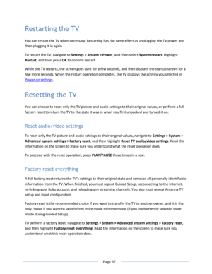 Page 93 
  Page 87  
  
Restarting the TV 
You can restart the TV when necessary. Restarting has the same effect as unplugging the TV power and 
then plugging it in again. 
To restart the TV, navigate to Settings > System > Power, and then select System restart. Highlight 
Restart, and then press OK to confirm restart.  
While the TV restarts, the screen goes dark for a few seconds, and then displays the startup screen for a 
few more seconds. When the restart operation completes, the TV displays the activity...