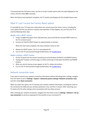Page 94 
  Page 88  
  
To proceed with the full factory reset, use the on-screen number pad to enter the code displayed on the 
screen, and then select OK to proceed.  
When the factory reset operation completes, the TV restarts and displays the first Guided Setup screen. 
What if I can’t access the Factory Reset option? 
It is possible for your TV to get into a state where you cannot access the various menus, including the 
menu option that lets you perform a factory reset operation. If that happens, you can...