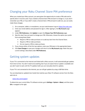 Page 95 
  Page 89  
  
Changing your Roku Channel Store PIN preference 
When you created your Roku account, you were given the opportunity to create a PIN code and to 
specify when it must be used. If you created a Channel Store P=N and want to change it, or you don’t 
remember your P=N, or if you didn’t create a Channel Store +PIN and want to add one, you can easily 
make these changes. 
1. On a computer, tablet, or smartphone, use your web browser to go to https://my.roku.com. 
2. Enter your email address...