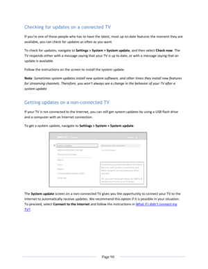 Page 96 
  Page 90  
  
Checking for updates on a connected TV 
=f you’re one of those people who has to have the latest, most up-to-date features the moment they are 
available, you can check for updates as often as you want. 
To check for updates, navigate to Settings > System > System update, and then select Check now. The 
TV responds either with a message saying that your TV is up to date, or with a message saying that an 
update is available.  
Follow the instructions on the screen to install the system...