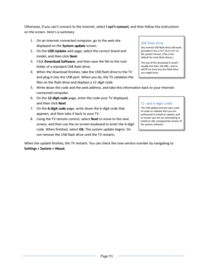 Page 97 
  Page 91  
  
Otherwise, if you can’t connect to the =nternet, select I can’t connect, and then follow the instructions 
on the screen. :ere’s a summary: 
1. On an Internet-connected computer, go to the web site 
displayed on the System update screen.  
2. On the USB Update web page, select the correct brand and 
model, and then click Next.  
3. Click Download Software, and then save the file to the root 
folder of a standard USB flash drive.  
4. When the download finishes, take the USB flash drive...