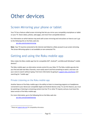 Page 98 
  Page 92  
  
Other devices 
Screen Mirroring your phone or tablet 
Your TV has a feature called screen mirroring that lets you mirror your compatible smartphone or tablet 
on your TV. Share videos, photos, web pages, and more from compatible devices*. 
For information on which devices may work with screen mirroring and instructions on how to use it, go 
to the following link on the Roku web site: 
go.roku.com/screenmirroring 
Note: Your TV must be connected to the Internet and linked to a Roku...