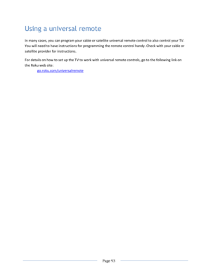Page 99 
  Page 93  
  
Using a universal remote 
In many cases, you can program your cable or satellite universal remote control to also control your TV. 
You will need to have instructions for programming the remote control handy. Check with your cable or 
satellite provider for instructions. 
For details on how to set up the TV to work with universal remote controls, go to the following link on 
the Roku web site: 
go.roku.com/universalremote  