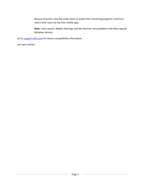 Page 11			Page	3				Browse	channels,	view	My	Feed,	listen	to	audio	from	streaming	programs,	and	even	search	with	voice	via	the	free	mobile	app.	Note:	Voice	search,	Mobile	listening,	and	My	Feed	are	not	available	in	the	Roku	app	for	Windows	devices.	Go	to	support.roku.com	for	device	compatibility	information.	Let’s	get	started.		 