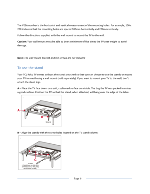 Page 14			Page	6					The	VESA	number	is	the	horizontal	and	vertical	measurement	of	the	mounting	holes.	For	example,	100	x	200	indicates	that	the	mounting	holes	are	spaced	100mm	horizontally	and	200mm	vertically.	Follow	the	directions	supplied	with	the	wall	mount	to	mount	the	TV	to	the	wall.	Caution:	Your	wall	mount	must	be	able	to	bear	a	minimum	of	five	times	the	TVs	net	weight	to	avoid	damage.		Note:	The	wall	mount	bracket	and	the	screws	are	not	included	To use the stand Your	TCL	Roku	TV	comes	without	the...