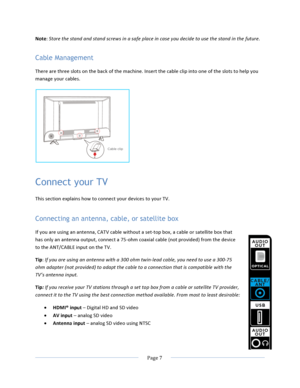 Page 15			Page	7				Note:	Store	the	stand	and	stand	screws	in	a	safe	place	in	case	you	decide	to	use	the	stand	in	the	future.	Cable Management There	are	three	slots	on	the	back	of	the	machine.	Insert	the	cable	clip	into	one	of	the	slots	to	help	you	manage	your	cables.		Connect your TV This	section	explains	how	to	connect	your	devices	to	your	TV.	Connecting an antenna, cable, or satellite box If	you	are	using	an	antenna,	CATV	cable	without	a	set-top	box,	a	cable	or	satellite	box	that	has	only	an	antenna	output,...