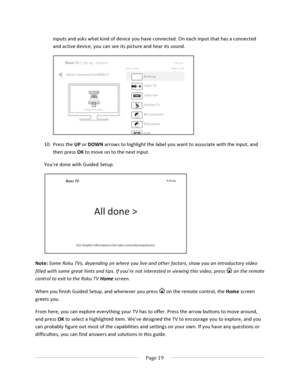 Page 27			Page	19				inputs	and	asks	what	kind	of	device	you	have	connected.	On	each	input	that	has	a	connected	and	active	device,	you	can	see	its	picture	and	hear	its	sound.		10. Press	the	UP	or	DOWN	arrows	to	highlight	the	label	you	want	to	associate	with	the	input,	and	then	press	OK	to	move	on	to	the	next	input.	You’re	done	with	Guided	Setup.			Note:	Some	Roku	TVs,	depending	on	where	you	live	and	other	factors,	show	you	an	introductory	video	filled	with	some	great	hints	and	tips.	If	you’re	not	interested	in...