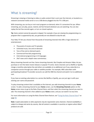 Page 32			Page	24				What is streaming? Streaming	is	viewing	or	listening	to	video	or	audio	content	that	is	sent	over	the	Internet,	or	located	on	a	network-connected	media	server	or	on	a	USB	device	plugged	into	the	TV’s	USB	port.		With	streaming,	you	can	buy	or	rent	most	programs	on	demand,	when	it’s	convenient	for	you.	When	streaming,	you	can	play,	pause,	rewind,	and	fast	forward	whatever	you	are	watching.	You	can	also	replay	the	last	few	seconds	again,	or	turn	on	closed	captions.		Tip:	Some	content	cannot	be...