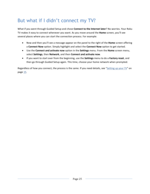 Page 33			Page	25				But what if I didn’t connect my TV? What	if	you	went	through	Guided	Setup	and	chose	Connect	to	the	Internet	later?	No	worries.	Your	Roku	TV	makes	it	easy	to	connect	whenever	you	want.	As	you	move	around	the	Home	screen,	you’ll	see	several	places	where	you	can	start	the	connection	process.	For	example:	• Now	and	then	you’ll	see	a	message	appear	on	the	panel	to	the	right	of	the	Home	screen	offering	a	Connect	Now	option.	Simply	highlight	and	select	the	Connect	Now	option	to	get	started.		• Use...