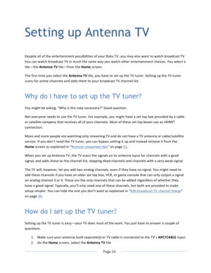 Page 34			Page	26				Setting up Antenna TV Despite	all	of	the	entertainment	possibilities	of	your	Roku	TV,	you	may	also	want	to	watch	broadcast	TV.	You	can	watch	broadcast	TV	in	much	the	same	way	you	watch	other	entertainment	choices.	You	select	a	tile—the	Antenna	TV	tile—from	the	Home	screen.	The	first	time	you	select	the	Antenna	TV	tile,	you	have	to	set	up	the	TV	tuner.	Setting	up	the	TV	tuner	scans	for	active	channels	and	adds	them	to	your	broadcast	TV	channel	list.		Why do I have to set up the TV tuner? You...