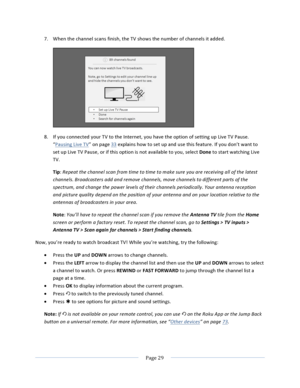 Page 37			Page	29				7. When	the	channel	scans	finish,	the	TV	shows	the	number	of	channels	it	added.		8. If	you	connected	your	TV	to	the	Internet,	you	have	the	option	of	setting	up	Live	TV	Pause.	“Pausing	Live	TV”	on	page	33	explains	how	to	set	up	and	use	this	feature.	If	you	don’t	want	to	set	up	Live	TV	Pause,	or	if	this	option	is	not	available	to	you,	select	Done	to	start	watching	Live	TV.	Tip:	Repeat	the	channel	scan	from	time	to	time	to	make	sure	you	are	receiving	all	of	the	latest	channels.	Broadcasters...