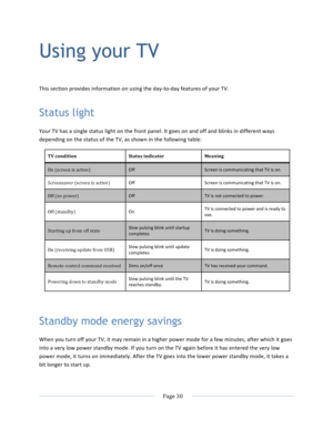 Page 38			Page	30				Using your TV This	section	provides	information	on	using	the	day-to-day	features	of	your	TV.	Status light Your	TV	has	a	single	status	light	on	the	front	panel.	It	goes	on	and	off	and	blinks	in	different	ways	depending	on	the	status	of	the	TV,	as	shown	in	the	following	table:	TV	condition	Status	indicator	Meaning	On	(screen	is	active)	Off	Screen	is	communicating	that	TV	is	on.	Screensaver	(screen	is	active)	Off	Screen	is	communicating	that	TV	is	on.	Off	(no	power)	Off	TV	is	not	connected	to...