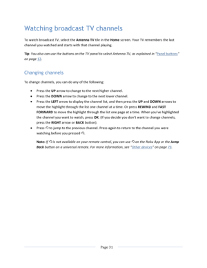 Page 39			Page	31				Watching broadcast TV channels To	watch	broadcast	TV,	select	the	Antenna	TV	tile	in	the	Home	screen.	Your	TV	remembers	the	last	channel	you	watched	and	starts	with	that	channel	playing.		Tip:	You	also	can	use	the	buttons	on	the	TV	panel	to	select	Antenna	TV,	as	explained	in	"Panel	buttons”	on	page	12.	Changing channels To	change	channels,	you	can	do	any	of	the	following:	• Press	the	UP	arrow	to	change	to	the	next	higher	channel.	• Press	the	DOWN	arrow	to	change	to	the	next	lower...