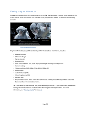 Page 40			Page	32				Viewing program information To	view	information	about	the	current	program,	press	OK.	The	TV	displays	a	banner	at	the	bottom	of	the	screen	with	as	much	information	as	is	available	in	the	program	data	stream,	as	shown	in	the	following	example.		Program	information	banner	Program	information,	subject	to	availability	within	the	broadcast	information,	includes:	• Channel	number	• Channel	call	sign	• Signal	strength	• Program	title	• Start	time,	end	time,	and	graph	of	program	length	showing...