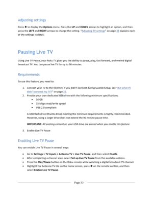 Page 41			Page	33				Adjusting settings Press	Þ	to	display	the	Options	menu.	Press	the	UP	and	DOWN	arrows	to	highlight	an	option,	and	then	press	the	LEFT	and	RIGHT	arrows	to	change	the	setting.	“Adjusting	TV	settings”	on	page	38	explains	each	of	the	settings	in	detail.		Pausing Live TV Using	Live	TV	Pause,	your	Roku	TV	gives	you	the	ability	to	pause,	play,	fast	forward,	and	rewind	digital	broadcast	TV.	You	can	pause	live	TV	for	up	to	90	minutes.	Requirements To	use	this	feature,	you	need	to:	1. Connect	your	TV...