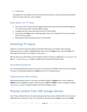Page 43			Page	35				5. Current	time.	The	progress	bar	also	displays	tick	marks	at	each	half	hour	point,	to	help	you	locate	the	boundaries	where	one	show	ends	and	a	new	one	begins.		Notes about Live TV Pause • You	can	use	Live	TV	Pause	only	with	digital	broadcast	and	cable	channels	received	through	the	TV’s	Antenna	input	(ATSC	and	Clear	QAM	channels).	• Changing	channels,	erases	and	restarts	the	Live	TV	Pause	buffer.	• Returning	to	the	Home	screen,	selecting	another	input,	or	turning	off	the	TV	erases	and...