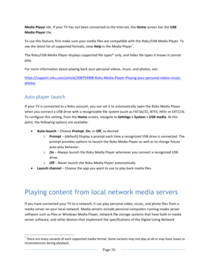 Page 44			Page	36				Media	Player	tile.	If	your	TV	has	not	been	connected	to	the	Internet,	the	Home	screen	has	the	USB	Media	Player	tile.	To	use	this	feature,	first	make	sure	your	media	files	are	compatible	with	the	Roku/USB	Media	Player.	To	see	the	latest	list	of	supported	formats,	view	Help	in	the	Media	Player*.	The	Roku/USB	Media	Player	displays	supported	file	types*	only,	and	hides	file	types	it	knows	it	cannot	play.	For	more	information	about	playing	back	your	personal	videos,	music,	and	photos,	see:...