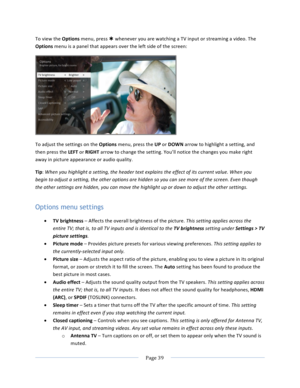 Page 47			Page	39				To	view	the	Options	menu,	press	Þ	whenever	you	are	watching	a	TV	input	or	streaming	a	video.	The	Options	menu	is	a	panel	that	appears	over	the	left	side	of	the	screen:		To	adjust	the	settings	on	the	Options	menu,	press	the	UP	or	DOWN	arrow	to	highlight	a	setting,	and	then	press	the	LEFT	or	RIGHT	arrow	to	change	the	setting.	You’ll	notice	the	changes	you	make	right	away	in	picture	appearance	or	audio	quality.	Tip:	When	you	highlight	a	setting,	the	header	text	explains	the	effect	of	its...