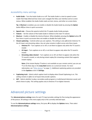 Page 49			Page	41				Accessibility menu settings • Audio	Guide	–	Turn	the	Audio	Guide	on	or	off.	The	Audio	Guide	is	a	text-to-speech	screen	reader	that	helps	blind	and	low-vision	users	navigate	the	Roku	user	interface	and	on	screen	menus.	When	enabled,	the	Audio	Guide	reads	out	text,	menus,	and	other	on-screen	items.	Tip:	If	Shortcut	is	enabled,	you	can	enable	or	disable	the	Audio	Guide	by	pressing	the	Option	button	Þ	four	times	in	quick	succession.	• Speech	rate	–	Choose	the	speed	at	which	the	TV	speaks	Audio...