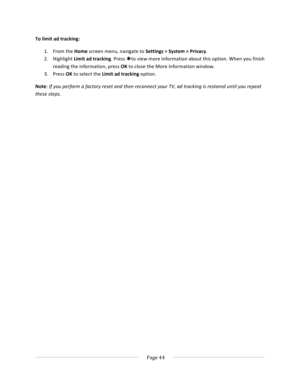 Page 52			Page	44				To	limit	ad	tracking:	1. From	the	Home	screen	menu,	navigate	to	Settings	>	System	>	Privacy.	2. Highlight	Limit	ad	tracking.	Press	Þto	view	more	information	about	this	option.	When	you	finish	reading	the	information,	press	OK	to	close	the	More	Information	window.	3. Press	OK	to	select	the	Limit	ad	tracking	option.	Note:	If	you	perform	a	factory	reset	and	then	reconnect	your	TV,	ad	tracking	is	restored	until	you	repeat	these	steps.		 