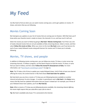 Page 53			Page	45				My Feed Use	My	Feed	to	find	out	when	you	can	watch	movies	coming	soon,	and	to	get	updates	on	movies,	TV	shows,	and	actors	that	you	are	following.		Movies Coming Soon My	Feed	gives	you	updates	on	your	list	of	movies	that	are	coming	soon	to	theaters.	With	My	Feed,	you’ll	know	when	your	favorite	movie	is	ready	to	stream,	the	channels	it	is	on,	and	how	much	it	will	cost.	Select	the	movies	you	want	to	follow	by	going	to	My	Feed	>	Movies	Coming	Soon.	You’ll	then	see	a	list	of	newly	released...