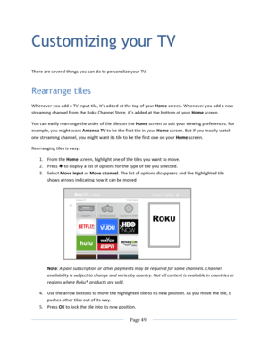 Page 57			Page	49				Customizing your TV  There	are	several	things	you	can	do	to	personalize	your	TV.	Rearrange tiles Whenever	you	add	a	TV	input	tile,	it’s	added	at	the	top	of	your	Home	screen.	Whenever	you	add	a	new	streaming	channel	from	the	Roku	Channel	Store,	it’s	added	at	the	bottom	of	your	Home	screen.	You	can	easily	rearrange	the	order	of	the	tiles	on	the	Home	screen	to	suit	your	viewing	preferences.	For	example,	you	might	want	Antenna	TV	to	be	the	first	tile	in	your	Home	screen.	But	if	you	mostly	watch...