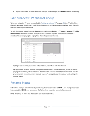 Page 58			Page	50				6. Repeat	these	steps	to	move	other	tiles	until	you	have	arranged	your	Home	screen	to	your	liking.	Edit broadcast TV channel lineup When	you	set	up	the	TV	tuner	as	described	in	“Setting	up	Antenna	TV”	on	page	26,	the	TV	adds	all	the	channels	with	good	signals	that	it	could	detect	in	your	area.	It’s	likely	that	you	now	have	more	channels	than	you	want	in	your	channel	list.		To	edit	the	channel	lineup,	from	the	Home	screen,	navigate	to	Settings	>	TV	inputs	>	Antenna	TV	>	Edit	channel	lineup....