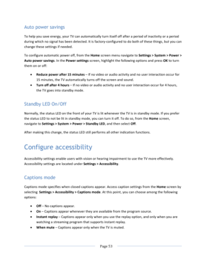 Page 61			Page	53				Auto power savings To	help	you	save	energy,	your	TV	can	automatically	turn	itself	off	after	a	period	of	inactivity	or	a	period	during	which	no	signal	has	been	detected.	It	is	factory-configured	to	do	both	of	these	things,	but	you	can	change	these	settings	if	needed.	To	configure	automatic	power	off,	from	the	Home	screen	menu	navigate	to	Settings	>	System	>	Power	>	Auto	power	savings.	In	the	Power	settings	screen,	highlight	the	following	options	and	press	OK	to	turn	them	on	or	off:	• Reduce...