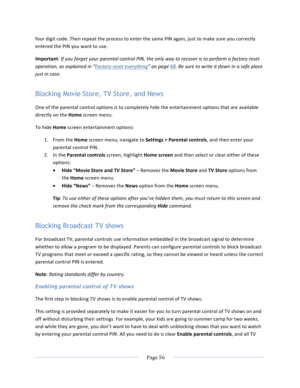 Page 64			Page	56				four	digit	code.	Then	repeat	the	process	to	enter	the	same	PIN	again,	just	to	make	sure	you	correctly	entered	the	PIN	you	want	to	use.	Important:	If	you	forget	your	parental	control	PIN,	the	only	way	to	recover	is	to	perform	a	factory	reset	operation,	as	explained	in	“Factory	reset	everything”	on	page	68.	Be	sure	to	write	it	down	in	a	safe	place	just	in	case.	Blocking Movie Store, TV Store, and News One	of	the	parental	control	options	is	to	completely	hide	the	entertainment	options	that	are...