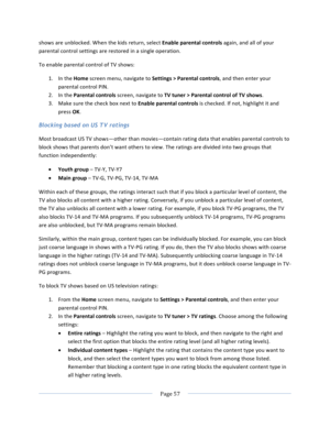 Page 65			Page	57				shows	are	unblocked.	When	the	kids	return,	select	Enable	parental	controls	again,	and	all	of	your	parental	control	settings	are	restored	in	a	single	operation.	To	enable	parental	control	of	TV	shows:	1. In	the	Home	screen	menu,	navigate	to	Settings	>	Parental	controls,	and	then	enter	your	parental	control	PIN.		2. In	the	Parental	controls	screen,	navigate	to	TV	tuner	>	Parental	control	of	TV	shows.		3. Make	sure	the	check	box	next	to	Enable	parental	controls	is	checked.	If	not,	highlight	it...
