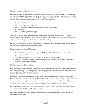 Page 66			Page	58				Blocking based on US movie ratings Most	movies	in	the	US	are	rated	by	the	Motion	Picture	Association	of	America,	or	MPAA,	so	the	ratings	are	known	as	MPAA	ratings.	TV	broadcast	signals	carry	movie	rating	data	that	enables	parental	controls	to	block	shows	that	parents	don’t	want	others	to	see.	The	ratings	are:	• G	–	General	audiences	• PG	–	Parental	guidance	suggested	• PG-13	–	Parents	strongly	cautioned	for	children	age	13	or	younger	• R	–	Restricted	• NC-17	–	Not	for	age	17	or	younger...