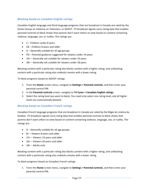 Page 67			Page	59				Blocking based on Canadian English ratings Canadian-English	language	and	third-language	programs	that	are	broadcast	in	Canada	are	rated	by	the	Action	Group	on	Violence	on	Television,	or	AGVOT.	TV	broadcast	signals	carry	rating	data	that	enables	parental	controls	to	block	shows	that	parents	don’t	want	others	to	view	based	on	content	containing	violence,	language,	sex,	or	nudity.	The	ratings	are:	• C	–	Children	under	8	years	• C8	–	Children	8	years	and	older	• G	–	Generally	suitable	for	all...
