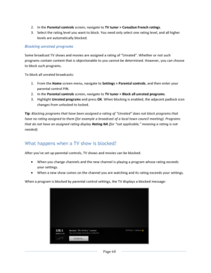 Page 68			Page	60				2. In	the	Parental	controls	screen,	navigate	to	TV	tuner	>	Canadian	French	ratings.		3. Select	the	rating	level	you	want	to	block.	You	need	only	select	one	rating	level,	and	all	higher	levels	are	automatically	blocked.	Blocking unrated programs Some	broadcast	TV	shows	and	movies	are	assigned	a	rating	of	“Unrated”.	Whether	or	not	such	programs	contain	content	that	is	objectionable	to	you	cannot	be	determined.	However,	you	can	choose	to	block	such	programs.	To	block	all	unrated	broadcasts:...