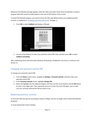 Page 69			Page	61				Whenever	this	blocked	message	appears,	both	the	video	and	audio	of	the	show	are	blocked,	as	well	as	program	data	that	would	normally	appear	in	the	area	at	the	bottom	of	the	screen.	To	watch	the	blocked	program,	you	need	to	know	the	PIN	code	defined	when	you	enabled	parental	controls,	as	explained	in	“Creating	a	parental	control	PIN”	on	page	55.	1. Press	OK	to	select	Unblock	and	display	a	PIN	pad.		2. Use	the	arrow	buttons	to	enter	your	parental	control	PIN	code,	and	then	press	OK	to	select...