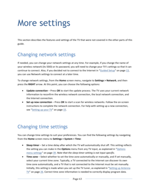 Page 71			Page	63				More settings This	section	describes	the	features	and	settings	of	the	TV	that	were	not	covered	in	the	other	parts	of	this	guide.	Changing network settings If	needed,	you	can	change	your	network	settings	at	any	time.	For	example,	if	you	change	the	name	of	your	wireless	network	(its	SSID)	or	its	password,	you	will	need	to	change	your	TV’s	settings	so	that	it	can	continue	to	connect.	Also,	if	you	decided	not	to	connect	to	the	Internet	in	“Guided	Setup”	on	page	13,	you	can	use	Network	settings...