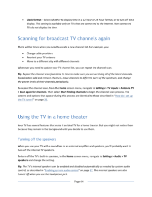 Page 72			Page	64				• Clock	format	–	Select	whether	to	display	time	in	a	12-hour	or	24-hour	format,	or	to	turn	off	time	display.	This	setting	is	available	only	on	TVs	that	are	connected	to	the	Internet.	Non-connected	TVs	do	not	display	the	time.	Scanning for broadcast TV channels again There	will	be	times	when	you	need	to	create	a	new	channel	list.	For	example,	you:	• Change	cable	providers		• Reorient	your	TV	antenna	• Move	to	a	different	city	with	different	channels	Whenever	you	need	to	update	your	TV...