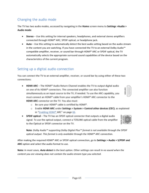 Page 73			Page	65				Changing the audio mode The	TV	has	two	audio	modes,	accessed	by	navigating	in	the	Home	screen	menu	to	Settings	>Audio	>	Audio	mode:		• Stereo	–	Use	this	setting	for	internal	speakers,	headphones,	and	external	stereo	amplifiers	connected	through	HDMI®	ARC,	SPDIF	optical,	or	headphone	jack.	• Auto	–	Use	this	setting	to	automatically	detect	the	best	audio	setting	based	on	the	audio	stream	in	the	content	you	are	watching.	If	you	have	connected	the	TV	to	an	external	Dolby	Audio™	compatible...