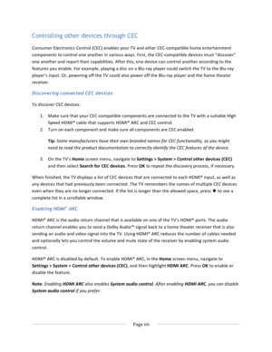 Page 74			Page	66				Controlling other devices through CEC Consumer	Electronics	Control	(CEC)	enables	your	TV	and	other	CEC-compatible	home	entertainment	components	to	control	one	another	in	various	ways.	First,	the	CEC-compatible	devices	must	“discover”	one	another	and	report	their	capabilities.	After	this,	one	device	can	control	another	according	to	the	features	you	enable.	For	example,	playing	a	disc	on	a	Blu-ray	player	could	switch	the	TV	to	the	Blu-ray	player’s	input.	Or,	powering	off	the	TV	could	also...