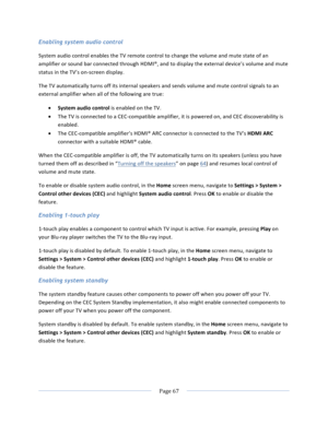 Page 75			Page	67				Enabling system audio control System	audio	control	enables	the	TV	remote	control	to	change	the	volume	and	mute	state	of	an	amplifier	or	sound	bar	connected	through	HDMI®,	and	to	display	the	external	device’s	volume	and	mute	status	in	the	TV’s	on-screen	display.		The	TV	automatically	turns	off	its	internal	speakers	and	sends	volume	and	mute	control	signals	to	an	external	amplifier	when	all	of	the	following	are	true:	• System	audio	control	is	enabled	on	the	TV.	• The	TV	is	connected	to	a...