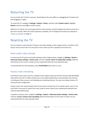 Page 76			Page	68				Restarting the TV You	can	restart	the	TV	when	necessary.	Restarting	has	the	same	effect	as	unplugging	the	TV	power	and	then	plugging	it	in	again.	To	restart	the	TV,	navigate	to	Settings	>	System	>	Power,	and	then	select	System	restart.	Highlight	Restart,	and	then	press	OK	to	confirm	restart.		While	the	TV	restarts,	the	screen	goes	dark	for	a	few	seconds,	and	then	displays	the	startup	screen	for	a	few	more	seconds.	When	the	restart	operation	completes,	the	TV	displays	the	activity	you...