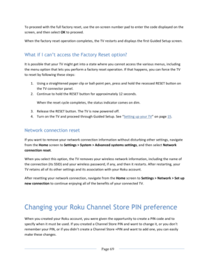 Page 77			Page	69				To	proceed	with	the	full	factory	reset,	use	the	on-screen	number	pad	to	enter	the	code	displayed	on	the	screen,	and	then	select	OK	to	proceed.		When	the	factory	reset	operation	completes,	the	TV	restarts	and	displays	the	first	Guided	Setup	screen.	What if I can’t access the Factory Reset option? It	is	possible	that	your	TV	might	get	into	a	state	where	you	cannot	access	the	various	menus,	including	the	menu	option	that	lets	you	perform	a	factory	reset	operation.	If	that	happens,	you	can...