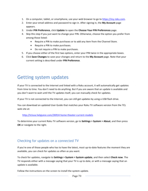 Page 78			Page	70				1. On	a	computer,	tablet,	or	smartphone,	use	your	web	browser	to	go	to	https://my.roku.com.	2. Enter	your	email	address	and	password	to	sign	in.	After	signing	in,	the	My	Account	page	appears.	3. Under	PIN	Preference,	click	Update	to	open	the	Choose	Your	PIN	Preferences	page.	4. Skip	this	step	if	you	just	want	to	change	your	PIN.	Otherwise,	choose	the	option	you	prefer	from	among	those	listed:	• Require	a	PIN	to	make	purchases	or	to	add	any	item	from	the	Channel	Store.	• Require	a	PIN	to...