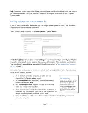 Page 79			Page	71				Note:	Sometimes	system	updates	install	new	system	software,	and	other	times	they	install	new	features	for	streaming	channels.	Therefore,	you	won’t	always	see	a	change	in	the	behavior	of	your	TV	after	a	system	update.	Getting updates on a non-connected TV If	your	TV	is	not	connected	to	the	Internet,	you	can	still	get	system	updates	by	using	a	USB	flash	drive	and	a	computer	with	an	Internet	connection.	To	get	a	system	update,	navigate	to	Settings	>	System	>	System	update:		The	System	update...