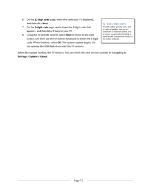 Page 80			Page	72				6. On	the	12-digit	code	page,	enter	the	code	your	TV	displayed,	and	then	click	Next.		7. On	the	6-digit	code	page,	write	down	the	6-digit	code	that	appears,	and	then	take	it	back	to	your	TV.	8. Using	the	TV	remote	control,	select	Next	to	move	to	the	next	screen,	and	then	use	the	on-screen	keyboard	to	enter	the	6-digit	code.	When	finished,	select	OK.	The	system	update	begins.	Do	not	remove	the	USB	flash	drive	until	the	TV	restarts.	When	the	update	finishes,	the	TV	restarts.	You	can	check	the...