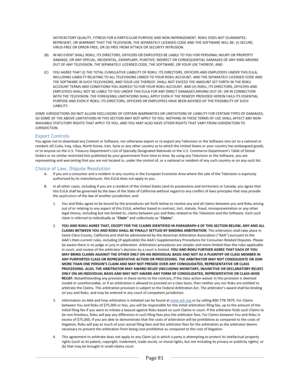 Page 89			Page	81				SATISFACTORY	QUALITY,	FITNESS	FOR	A	PARTICULAR	PURPOSE	AND	NON-INFRINGEMENT.	ROKU	DOES	NOT	GUARANTEE,	REPRESENT,	OR	WARRANT	THAT	THE	TELEVISION,	THE	SEPARATELY	LICENSED	CODE	AND	THE	SOFTWARE	WILL	BE:	(I)	SECURE,	VIRUS-FREE	OR	ERROR-FREE,	OR	(II)	FREE	FROM	ATTACK	OR	SECURITY	INTRUSION.	(B) IN	NO	EVENT	SHALL	ROKU,	ITS	DIRECTORS,	OFFICERS	OR	EMPLOYEES	BE	LIABLE	TO	YOU	FOR	PERSONAL	INJURY	OR	PROPERTY	DAMAGE,	OR	ANY	SPECIAL,	INCIDENTAL,	EXEMPLARY,	PUNITIVE,	INDIRECT	OR	CONSEQUENTIAL	DAMAGES	OF...