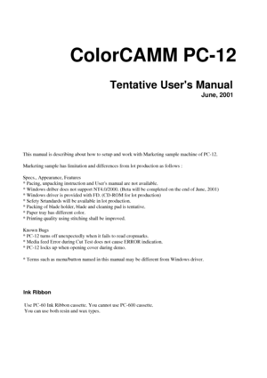 Page 1ColorCAMM PC-12
Tentative Users Manual
June, 2001
Ink Ribbon
This manual is describing about how to setup and work with Marketing sam\
ple machine of PC-12.
Marketing sample has limitation and differences from lot production as f\
ollows :
Specs., Appearance, Features
* Pacing, unpacking instruction and Users manual are not available.
* Windows driber does not support NT4.0/2000. (Beta will be completed o\
n the end of June, 2001)
* Windows driver is provided with FD. (CD-ROM for lot production)
* Sefety...