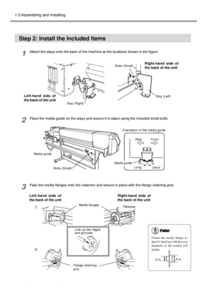 Page 2220Chapter 1 - Getting Started
1-3 Assembling and Installing
Step 2: Install the Included Items
1Attach the stays onto the back of the machine at the locations shown in the figure.
2Place the media guide on the stays and secure it in place using the included small bolts.
3Pass the media flanges onto the retainers and secure in place with the flange retaining pins.
Media guideFront
Short LongRear
Bolts (Small)
Right-hand side of
the back of the unit Left-hand side of
the back of the unit
Flange retaining...